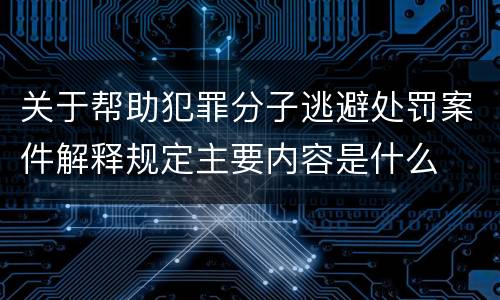关于帮助犯罪分子逃避处罚案件解释规定主要内容是什么