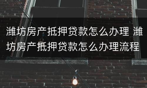 潍坊房产抵押贷款怎么办理 潍坊房产抵押贷款怎么办理流程