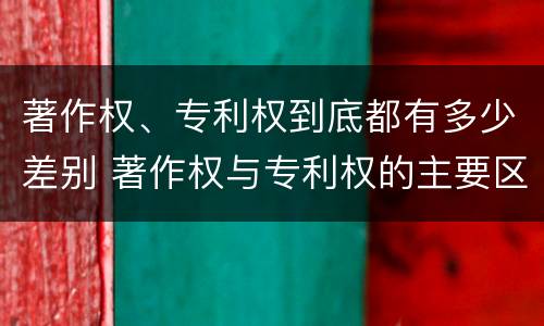 著作权、专利权到底都有多少差别 著作权与专利权的主要区别是什么?