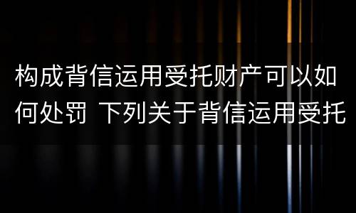 构成背信运用受托财产可以如何处罚 下列关于背信运用受托财产罪的说法中正确的是
