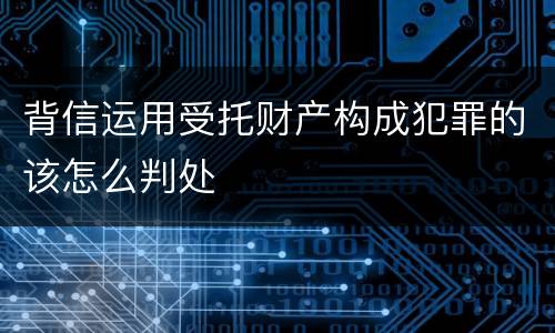 背信运用受托财产构成犯罪的该怎么判处