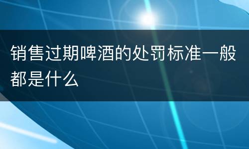 销售过期啤酒的处罚标准一般都是什么