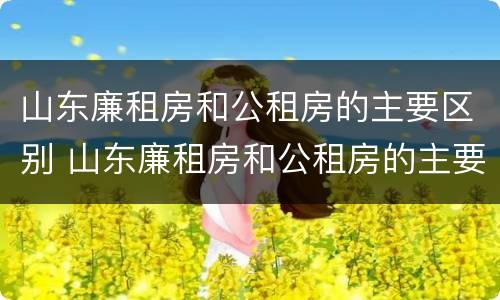 山东廉租房和公租房的主要区别 山东廉租房和公租房的主要区别是什么