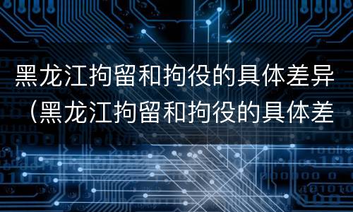 黑龙江拘留和拘役的具体差异（黑龙江拘留和拘役的具体差异在哪）