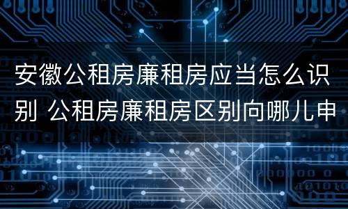 安徽公租房廉租房应当怎么识别 公租房廉租房区别向哪儿申请