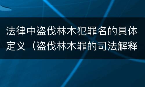 法律中盗伐林木犯罪名的具体定义（盗伐林木罪的司法解释）