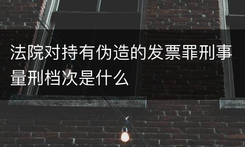 法院对持有伪造的发票罪刑事量刑档次是什么