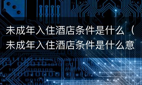未成年入住酒店条件是什么（未成年入住酒店条件是什么意思）