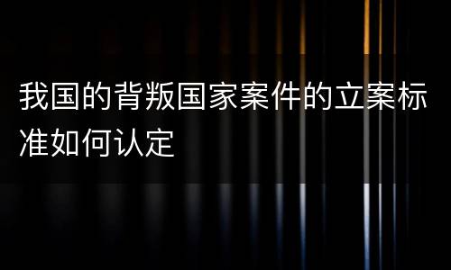 我国的背叛国家案件的立案标准如何认定