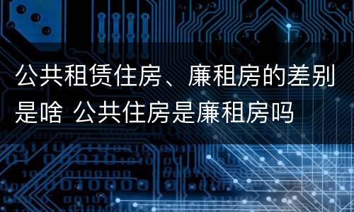 公共租赁住房、廉租房的差别是啥 公共住房是廉租房吗