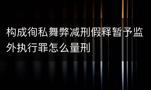 构成徇私舞弊减刑假释暂予监外执行罪怎么量刑