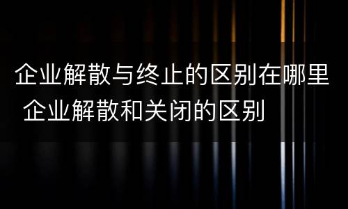 企业解散与终止的区别在哪里 企业解散和关闭的区别