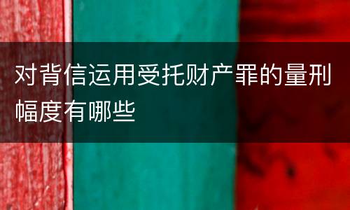 对背信运用受托财产罪的量刑幅度有哪些