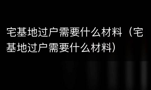 宅基地过户需要什么材料（宅基地过户需要什么材料）