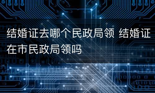 结婚证去哪个民政局领 结婚证在市民政局领吗