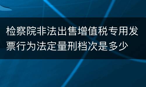 检察院非法出售增值税专用发票行为法定量刑档次是多少
