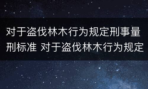 对于盗伐林木行为规定刑事量刑标准 对于盗伐林木行为规定刑事量刑标准是多少