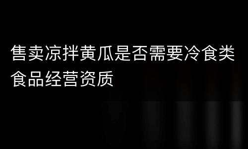 售卖凉拌黄瓜是否需要冷食类食品经营资质