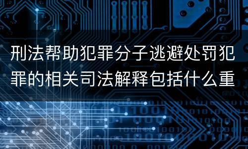 刑法帮助犯罪分子逃避处罚犯罪的相关司法解释包括什么重要规定