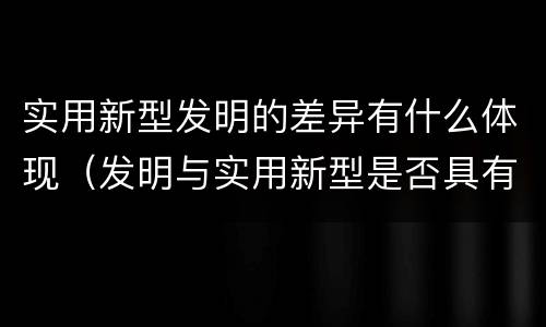 实用新型发明的差异有什么体现（发明与实用新型是否具有实用性）