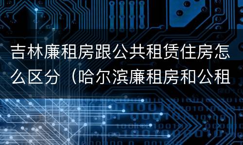 吉林廉租房跟公共租赁住房怎么区分（哈尔滨廉租房和公租房有什么区别）