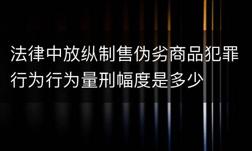法律中放纵制售伪劣商品犯罪行为行为量刑幅度是多少