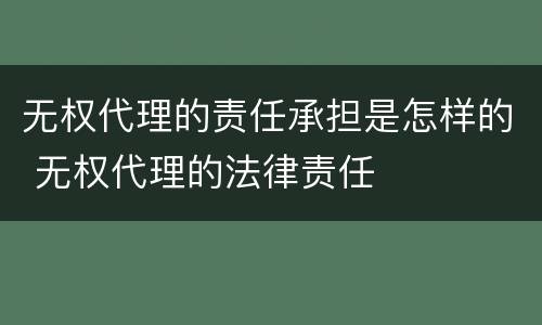 无权代理的责任承担是怎样的 无权代理的法律责任