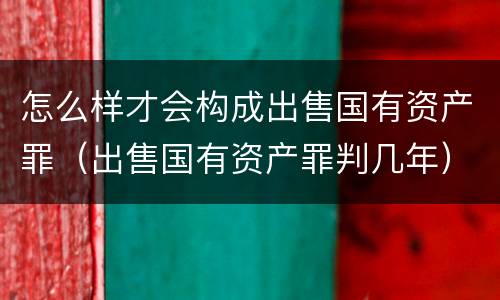 怎么样才会构成出售国有资产罪（出售国有资产罪判几年）