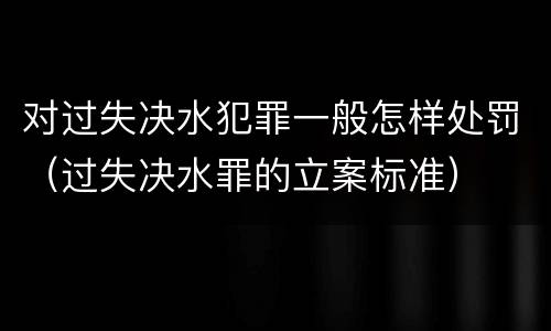 对过失决水犯罪一般怎样处罚（过失决水罪的立案标准）