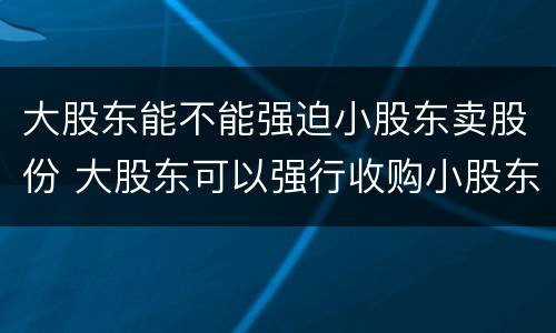 大股东能不能强迫小股东卖股份 大股东可以强行收购小股东的股份吗