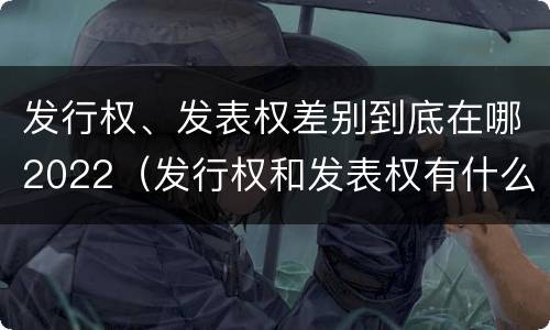 发行权、发表权差别到底在哪2022（发行权和发表权有什么区别）