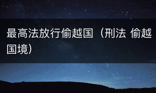 最高法放行偷越国（刑法 偷越国境）