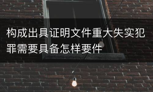 构成出具证明文件重大失实犯罪需要具备怎样要件