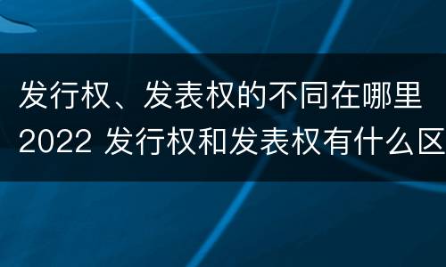发行权、发表权的不同在哪里2022 发行权和发表权有什么区别