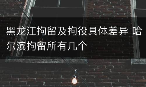 黑龙江拘留及拘役具体差异 哈尔滨拘留所有几个