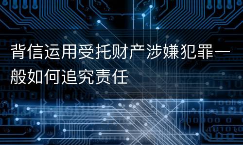 背信运用受托财产涉嫌犯罪一般如何追究责任