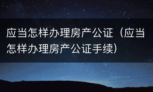 应当怎样办理房产公证（应当怎样办理房产公证手续）