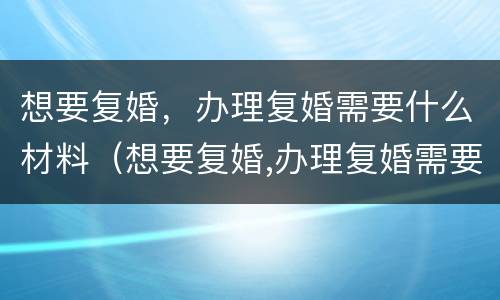想要复婚，办理复婚需要什么材料（想要复婚,办理复婚需要什么材料和手续）