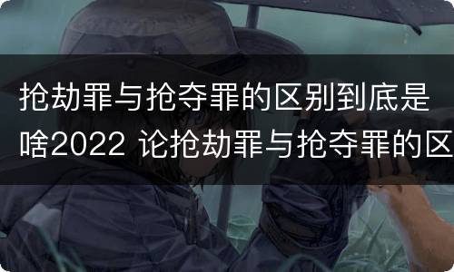 抢劫罪与抢夺罪的区别到底是啥2022 论抢劫罪与抢夺罪的区别