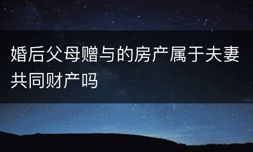 婚后父母赠与的房产属于夫妻共同财产吗