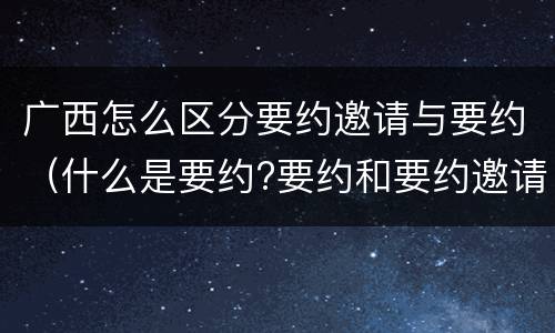 广西怎么区分要约邀请与要约（什么是要约?要约和要约邀请有何区别?）