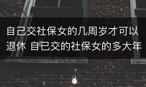 自己交社保女的几周岁才可以退休 自己交的社保女的多大年龄退休