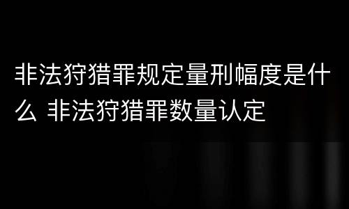 非法狩猎罪规定量刑幅度是什么 非法狩猎罪数量认定