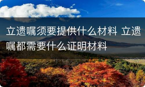 立遗嘱须要提供什么材料 立遗嘱都需要什么证明材料