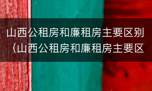 山西公租房和廉租房主要区别（山西公租房和廉租房主要区别在哪）