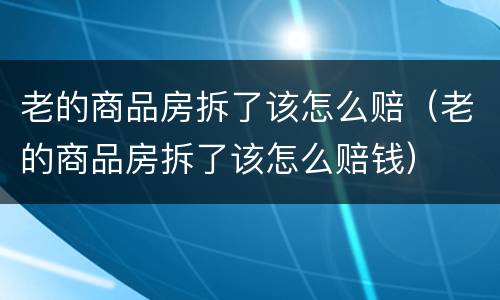 老的商品房拆了该怎么赔（老的商品房拆了该怎么赔钱）