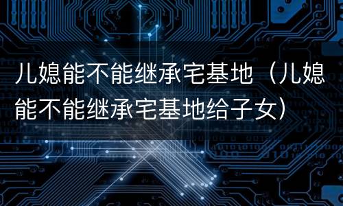 儿媳能不能继承宅基地（儿媳能不能继承宅基地给子女）