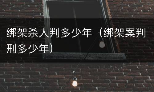 绑架杀人判多少年（绑架案判刑多少年）