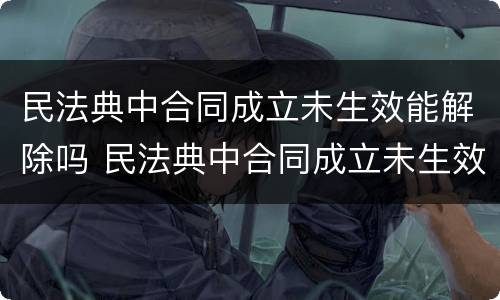 民法典中合同成立未生效能解除吗 民法典中合同成立未生效能解除吗怎么解除
