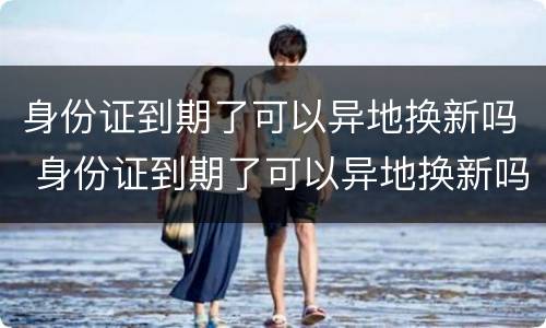 身份证到期了可以异地换新吗 身份证到期了可以异地换新吗现在